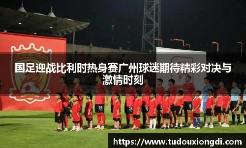 国足迎战比利时热身赛广州球迷期待精彩对决与激情时刻