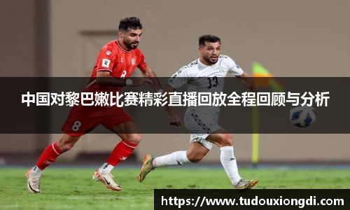 中国对黎巴嫩比赛精彩直播回放全程回顾与分析